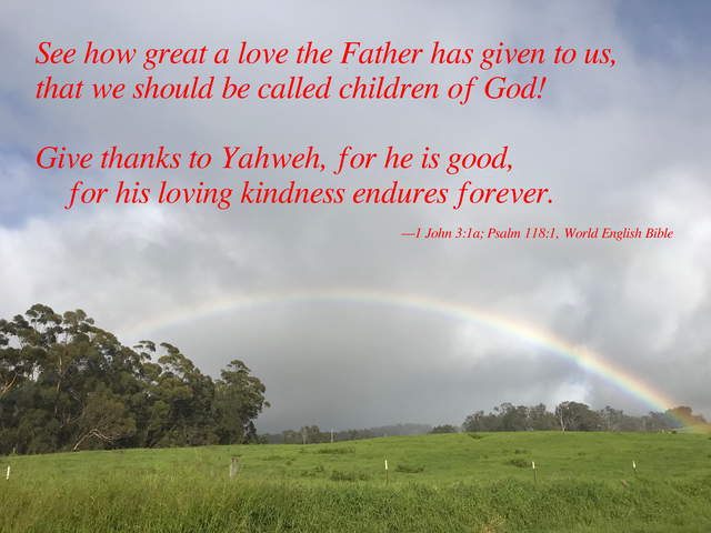 See how great a love the Father has given to us, that we should be called children of God! Give thanks to Yahweh, for he is good, for his loving kindness endures forever. —1 John 3:1a; Psalm 118:1, World English Bible