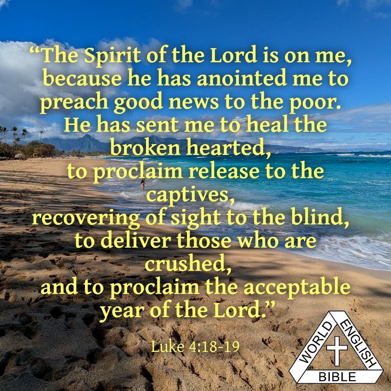 “The Spirit of the Lord is on me,
because he has anointed me to preach good news to the poor.
He has sent me to heal the broken hearted,
to proclaim release to the captives,
recovering of sight to the blind,
to deliver those who are crushed,
and to proclaim the acceptable year of the Lord.”
—Luke 4:18-19, World English Bible