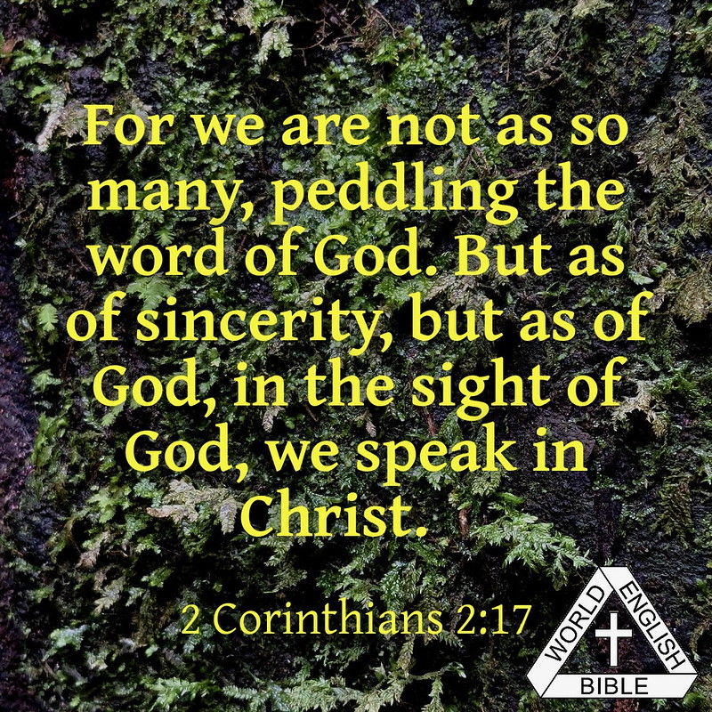 For we are not as so many, peddling the word of God. But as of sincerity, but as of God, in the sight of God, we speak in Christ.--2 Corinthians 2:17 (WEB)