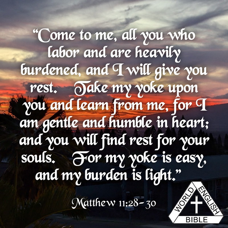 “Come to me, all you who labor and are heavily burdened, and I will give you rest. Take my yoke upon you and learn from me, for I am gentle and humble in heart; and you will find rest for your souls. For my yoke is easy, and my burden is light.”