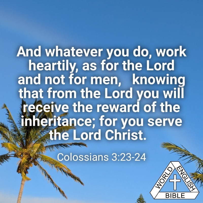 And whatever you do, work heartily, as for the Lord and not for men,  knowing that from the Lord you will receive the reward of the inheritance; for you serve the Lord Christ.--Colossians 3:23-24, World English BIble