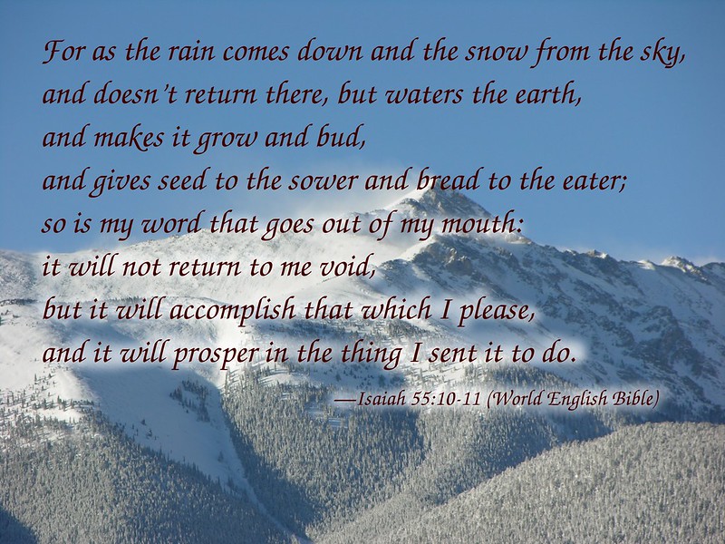 Isaiah 55:10-11 For as the rain comes down and the snow from the sky,
and doesn’t return there, but waters the earth,
and makes it grow and bud,
and gives seed to the sower and bread to the eater;
11 so is my word that goes out of my mouth:
it will not return to me void,
but it will accomplish that which I please,
and it will prosper in the thing I sent it to do.--Isaiah 55:10-11 World English Bible