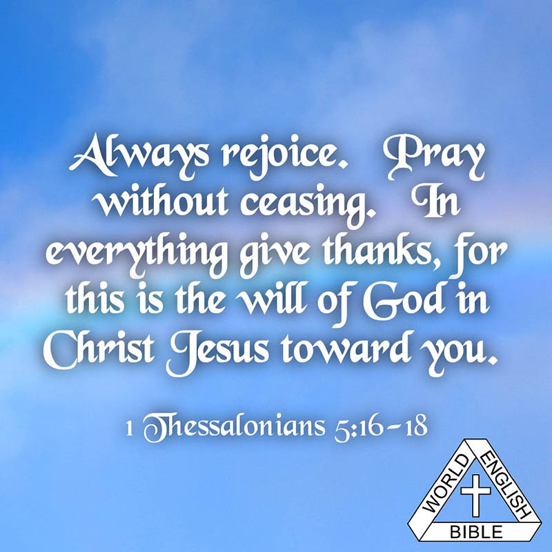 Always rejoice. Pray without ceasing. In everything give thanks, for this is the will of God in Christ Jesus toward you. —1 Thessalonians 5:16-18 WEB