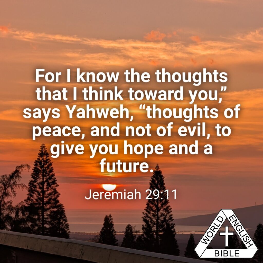 For I know the thoughts that I think toward you,” says Yahweh, “thoughts of peace, and not of evil, to give you hope and a future. —Jeremiah 29:11, WEB