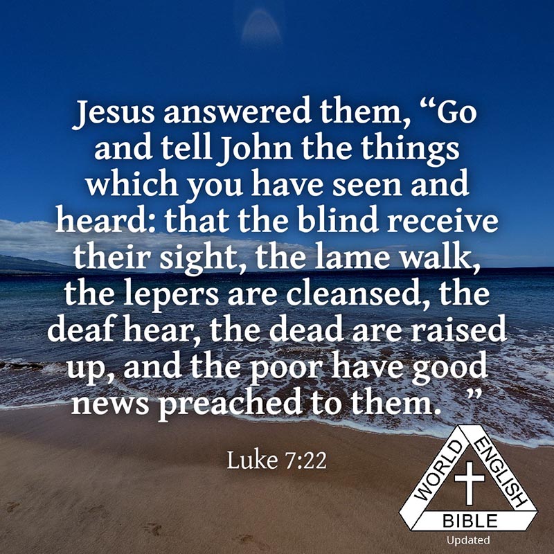 Jesus answered them, “Go and tell John the things which you have seen and heard: that the blind receive their sight, the lame walk, the lepers are cleansed, the deaf hear, the dead are raised up, and the poor have good news preached to them.”
—Luke 7:22 WEB
