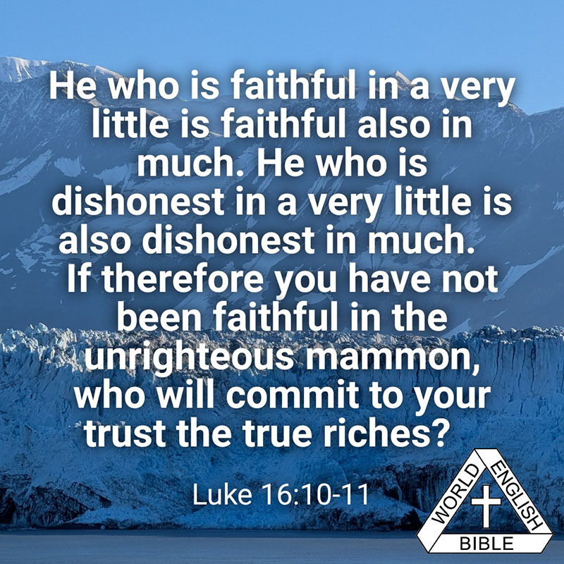 He who is faithful in a very little is faithful also in much. He who is dishonest in a very little is also dishonest in much. 11 If therefore you have not been faithful in the unrighteous mammon, who will commit to your trust the true riches? —Luke 16:10-11 World English Bible